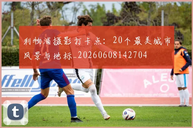 利物浦摄影打卡点：20个最美城市风景与地标_20260608142704
