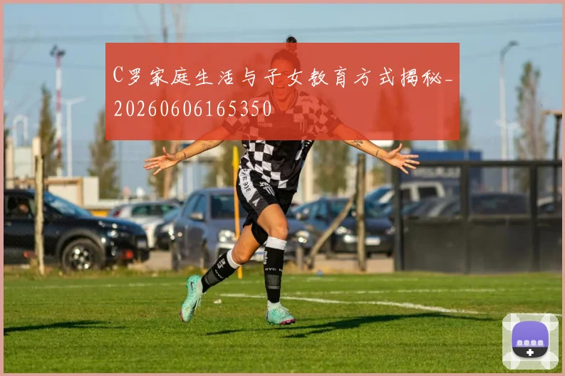 C罗家庭生活与子女教育方式揭秘_20260606165350