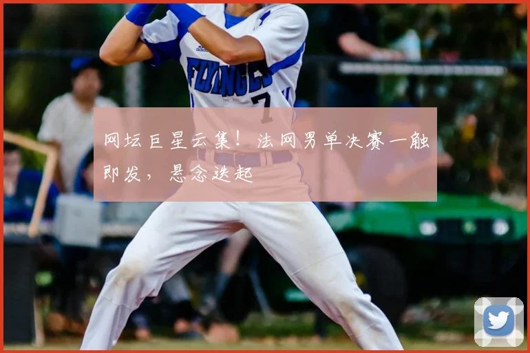 网坛巨星云集!法网男单决赛一触即发,悬念迭起