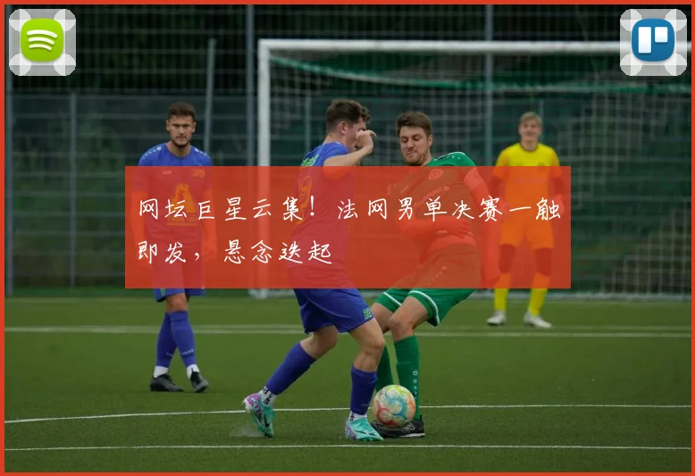 网坛巨星云集！法网男单决赛一触即发，悬念迭起