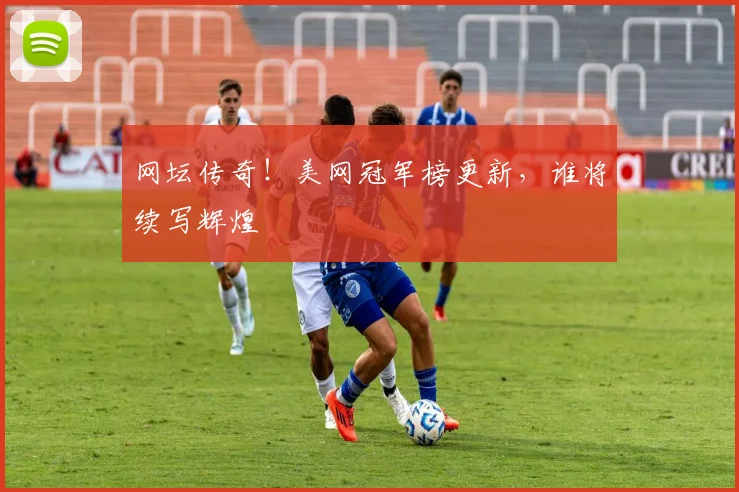 网坛传奇！美网冠军榜更新，谁将续写辉煌