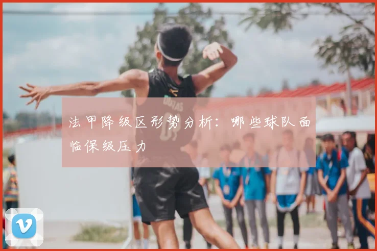 法甲降级区形势分析：哪些球队面临保级压力