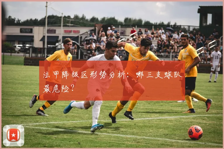 法甲降级区形势分析：哪三支球队最危险？